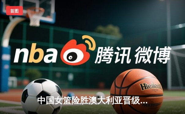 中国女篮险胜澳大利亚晋级亚洲杯决赛 韩旭23分统治内线