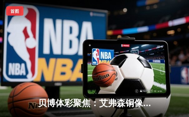 贝博体彩聚焦：艾弗森铜像揭幕引发全球球迷追忆，76人主场见证传奇永恒