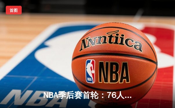 NBA季后赛首轮：76人主场险胜热火，恩比德狂砍41分带队逆转